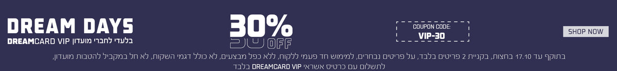 30% הנחה למחזיקי אשראי DREAMCARD VIP , עד 17.10 בחצות, בקניית 2 פריטים בלבד,למימוש חד"פ, ללא כפל,לא חל במקביל להטבות מועדון, בתשלום עם כרטיס VIP בלבד, על פריטים נבחרים