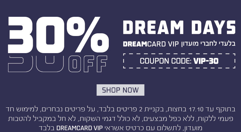 30% הנחה למחזיקי אשראי DREAMCARD VIP , עד 17.10 בחצות, בקניית 2 פריטים בלבד,למימוש חד"פ, ללא כפל,לא חל במקביל להטבות מועדון, בתשלום עם כרטיס VIP בלבד, על פריטים נבחרים